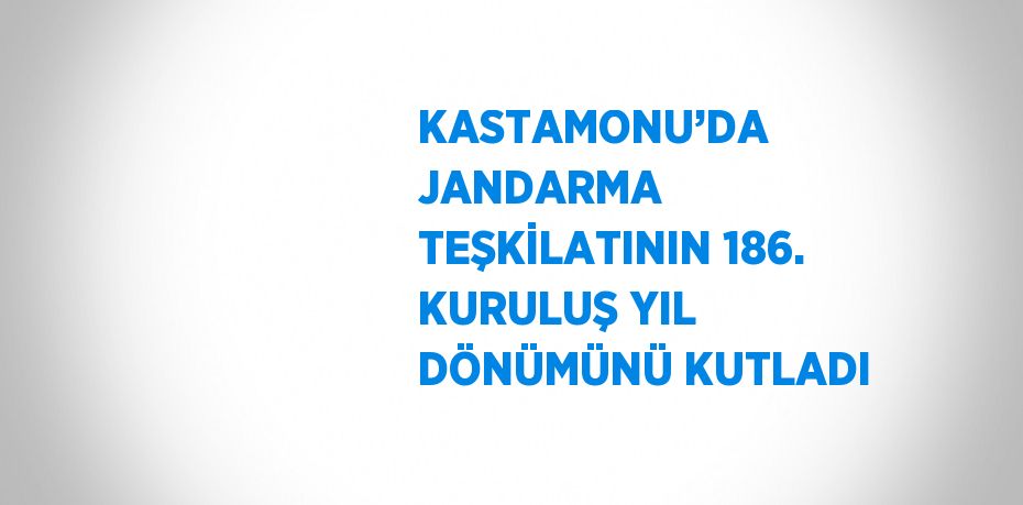 KASTAMONU’DA JANDARMA TEŞKİLATININ 186. KURULUŞ YIL DÖNÜMÜNÜ KUTLADI