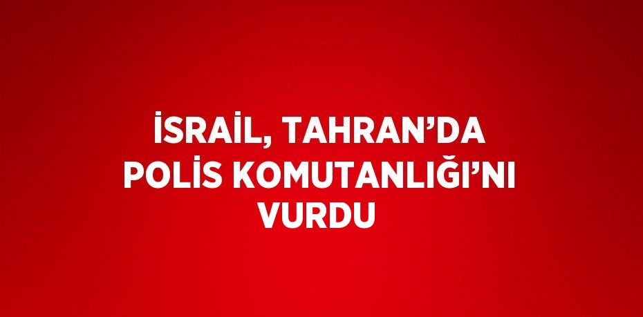İSRAİL, TAHRAN’DA POLİS KOMUTANLIĞI’NI VURDU