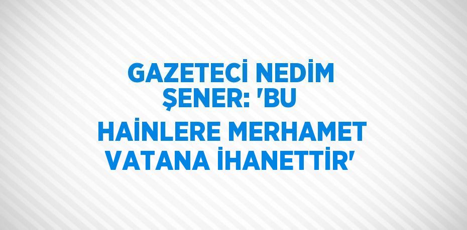 GAZETECİ NEDİM ŞENER: 'BU HAİNLERE MERHAMET VATANA İHANETTİR'