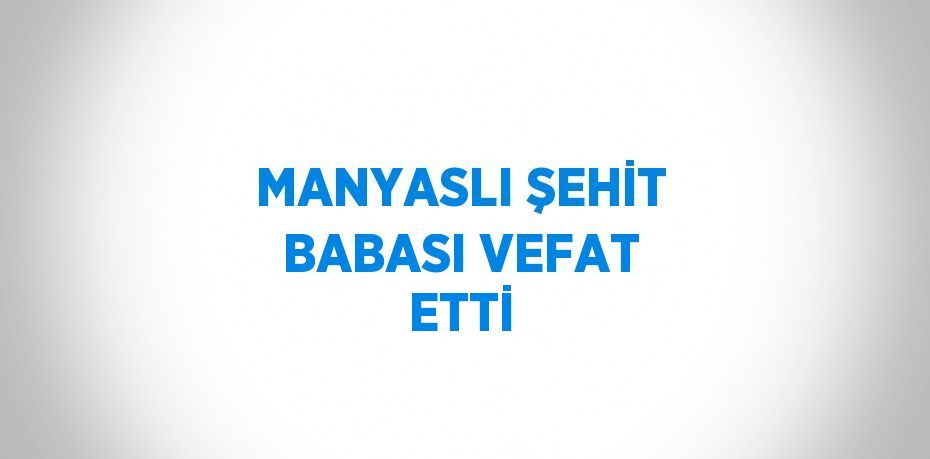 MANYASLI ŞEHİT BABASI VEFAT ETTİ