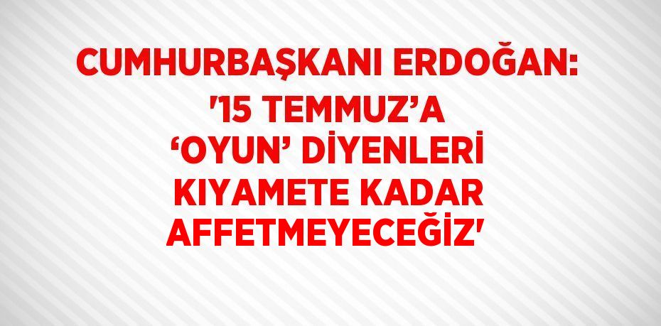 CUMHURBAŞKANI ERDOĞAN: '15 TEMMUZ’A ‘OYUN’ DİYENLERİ KIYAMETE KADAR AFFETMEYECEĞİZ'