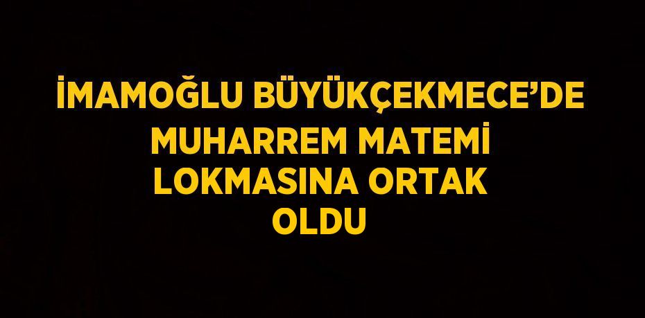 İMAMOĞLU BÜYÜKÇEKMECE’DE MUHARREM MATEMİ LOKMASINA ORTAK OLDU