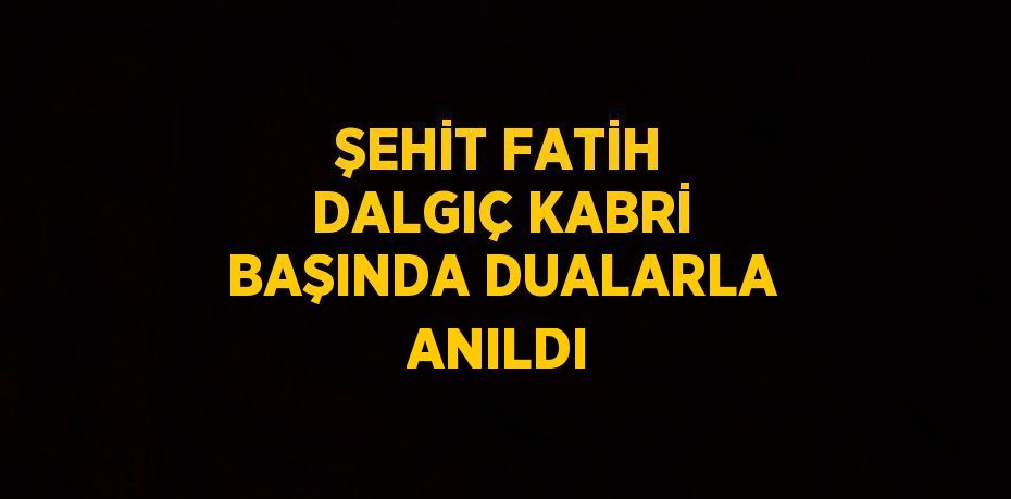 ŞEHİT FATİH DALGIÇ KABRİ BAŞINDA DUALARLA ANILDI