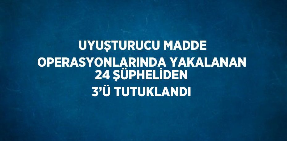 UYUŞTURUCU MADDE OPERASYONLARINDA YAKALANAN 24 ŞÜPHELİDEN 3’Ü TUTUKLANDI