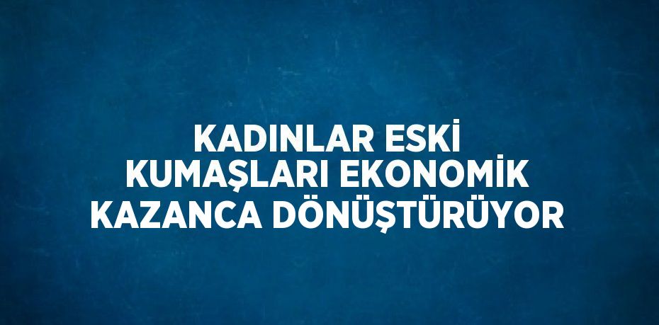 KADINLAR ESKİ KUMAŞLARI EKONOMİK KAZANCA DÖNÜŞTÜRÜYOR