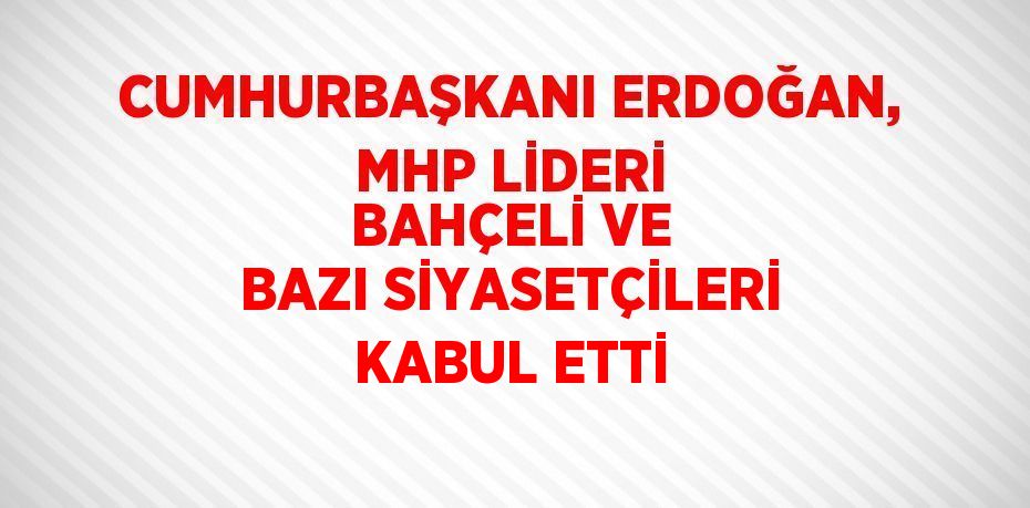 CUMHURBAŞKANI ERDOĞAN, MHP LİDERİ BAHÇELİ VE BAZI SİYASETÇİLERİ KABUL ETTİ