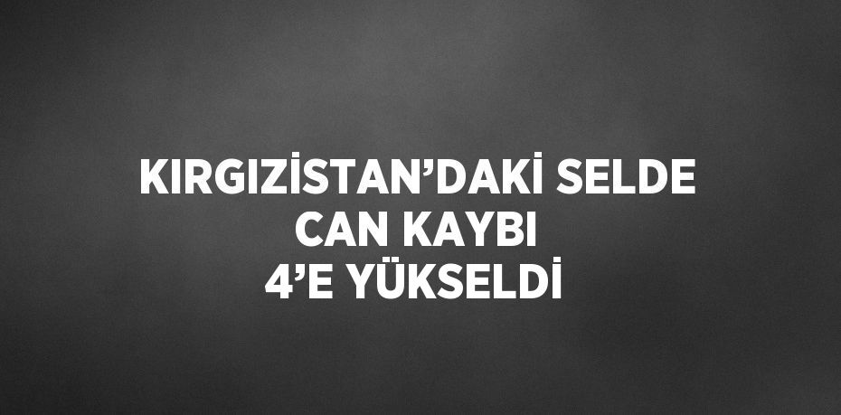 KIRGIZİSTAN’DAKİ SELDE CAN KAYBI 4’E YÜKSELDİ