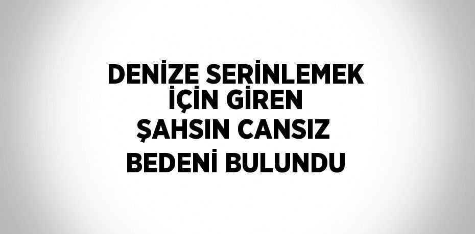 DENİZE SERİNLEMEK İÇİN GİREN ŞAHSIN CANSIZ BEDENİ BULUNDU