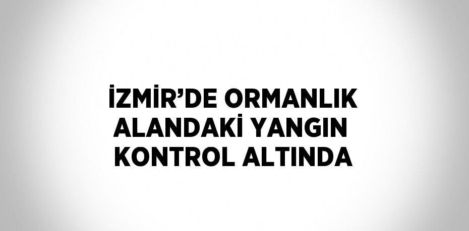 İZMİR’DE ORMANLIK ALANDAKİ YANGIN KONTROL ALTINDA