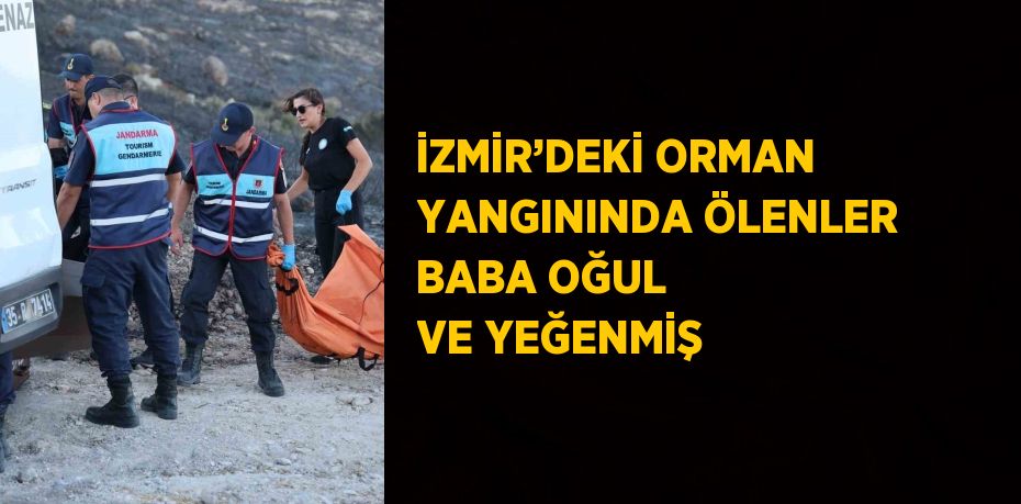 İZMİR’DEKİ ORMAN YANGININDA ÖLENLER BABA OĞUL VE YEĞENMİŞ