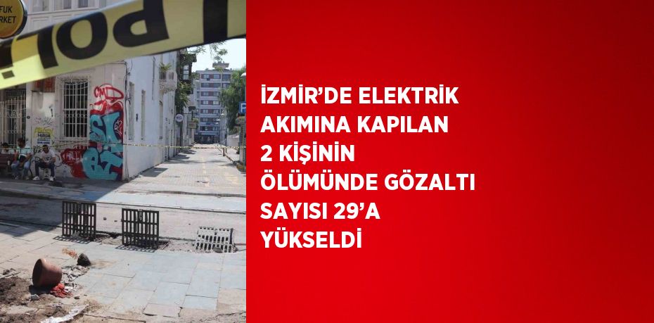 İZMİR’DE ELEKTRİK AKIMINA KAPILAN 2 KİŞİNİN ÖLÜMÜNDE GÖZALTI SAYISI 29’A YÜKSELDİ