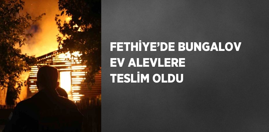 FETHİYE’DE BUNGALOV EV ALEVLERE TESLİM OLDU