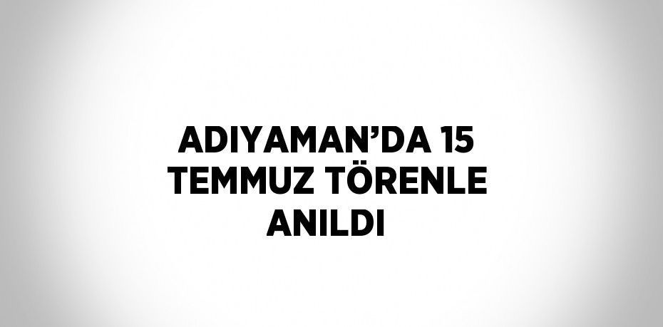 ADIYAMAN’DA 15 TEMMUZ TÖRENLE ANILDI