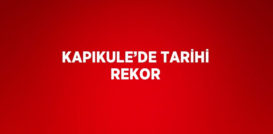 KAPIKULE’DE TARİHİ REKOR