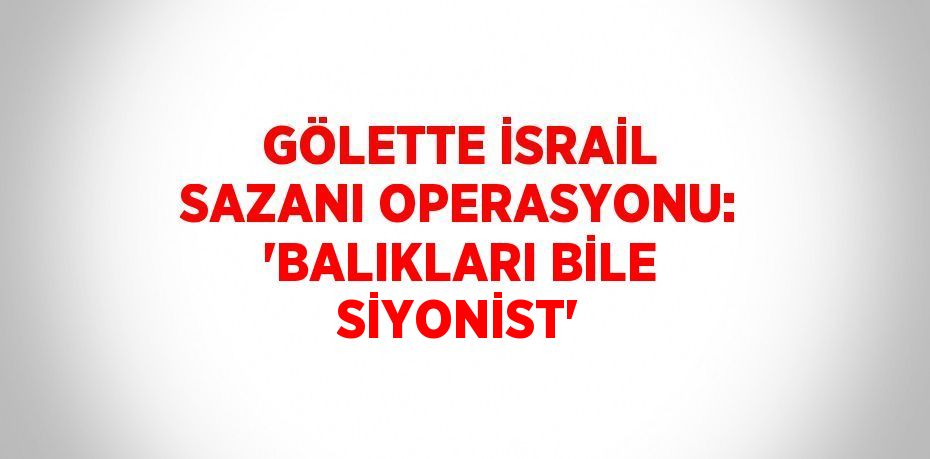 GÖLETTE İSRAİL SAZANI OPERASYONU: 'BALIKLARI BİLE SİYONİST'