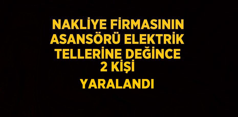 NAKLİYE FİRMASININ ASANSÖRÜ ELEKTRİK TELLERİNE DEĞİNCE 2 KİŞİ YARALANDI