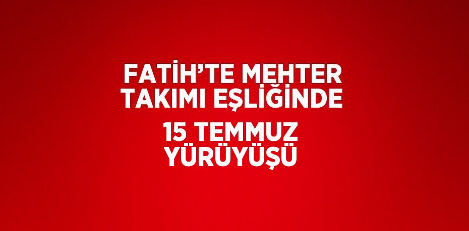 FATİH’TE MEHTER TAKIMI EŞLİĞİNDE 15 TEMMUZ YÜRÜYÜŞÜ