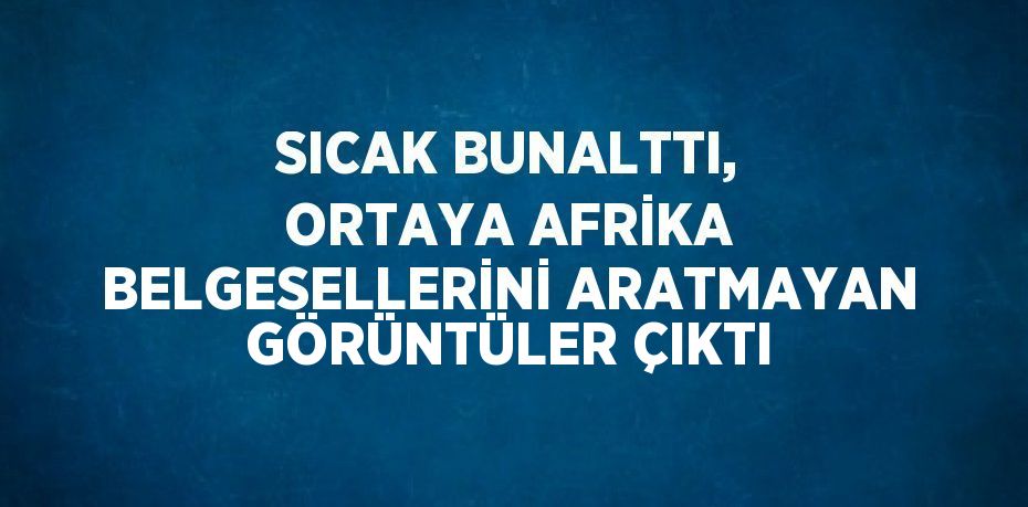 SICAK BUNALTTI, ORTAYA AFRİKA BELGESELLERİNİ ARATMAYAN GÖRÜNTÜLER ÇIKTI