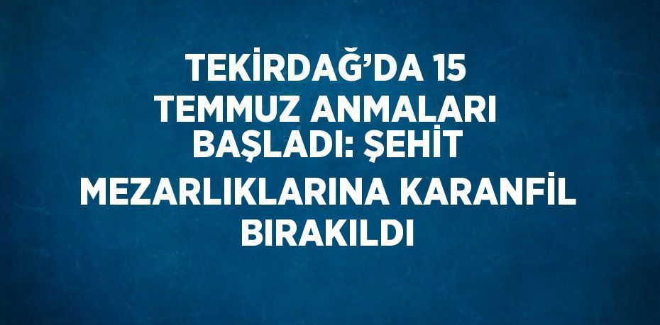 TEKİRDAĞ’DA 15 TEMMUZ ANMALARI BAŞLADI: ŞEHİT MEZARLIKLARINA KARANFİL BIRAKILDI