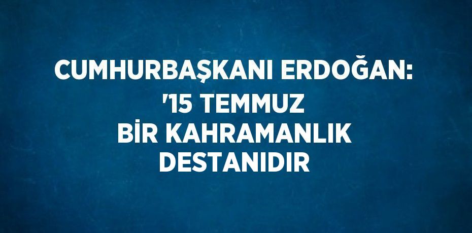 CUMHURBAŞKANI ERDOĞAN: '15 TEMMUZ BİR KAHRAMANLIK DESTANIDIR