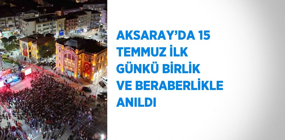 AKSARAY’DA 15 TEMMUZ İLK GÜNKÜ BİRLİK VE BERABERLİKLE ANILDI