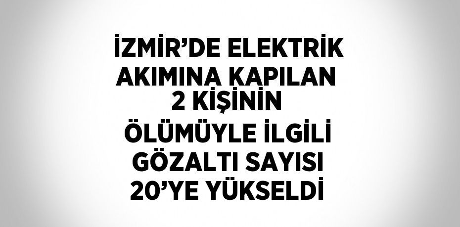 İZMİR’DE ELEKTRİK AKIMINA KAPILAN 2 KİŞİNİN ÖLÜMÜYLE İLGİLİ GÖZALTI SAYISI 20’YE YÜKSELDİ