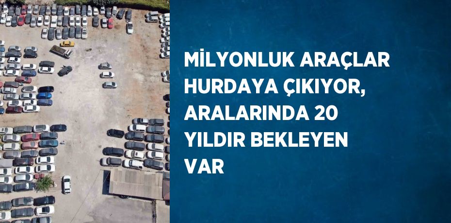 MİLYONLUK ARAÇLAR HURDAYA ÇIKIYOR, ARALARINDA 20 YILDIR BEKLEYEN VAR