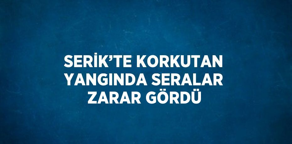 SERİK’TE KORKUTAN YANGINDA SERALAR ZARAR GÖRDÜ