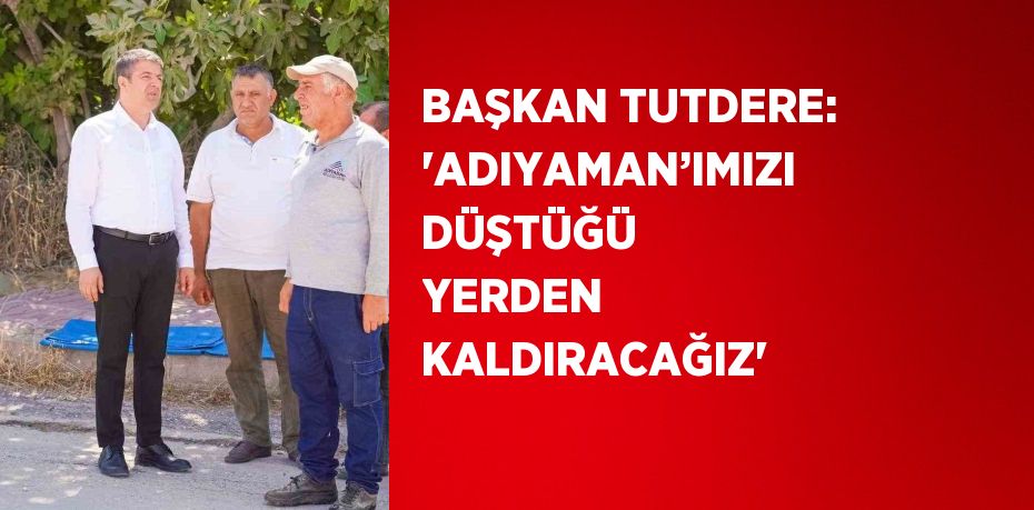 BAŞKAN TUTDERE: 'ADIYAMAN’IMIZI DÜŞTÜĞÜ YERDEN KALDIRACAĞIZ'