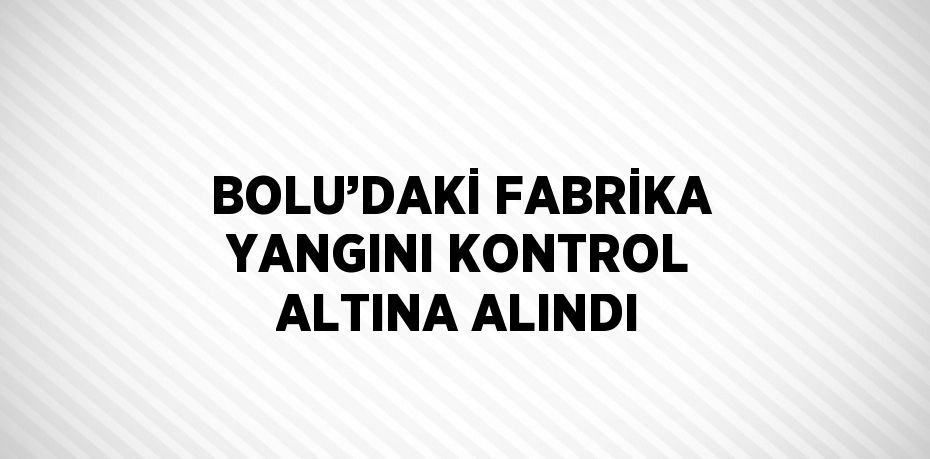 BOLU’DAKİ FABRİKA YANGINI KONTROL ALTINA ALINDI