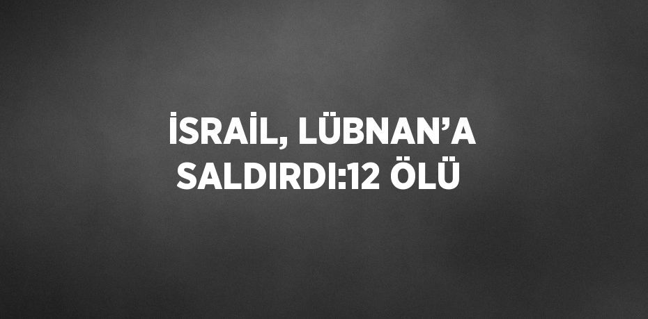 İSRAİL, LÜBNAN’A SALDIRDI:12 ÖLÜ