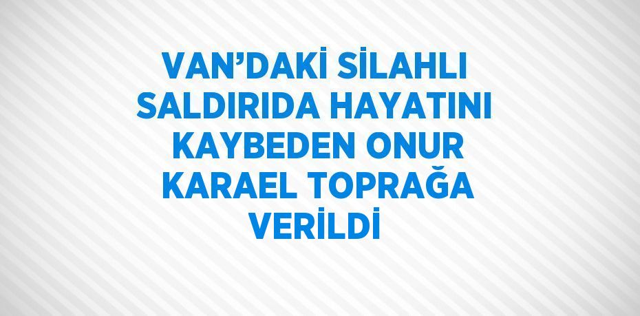 VAN’DAKİ SİLAHLI SALDIRIDA HAYATINI KAYBEDEN ONUR KARAEL TOPRAĞA VERİLDİ