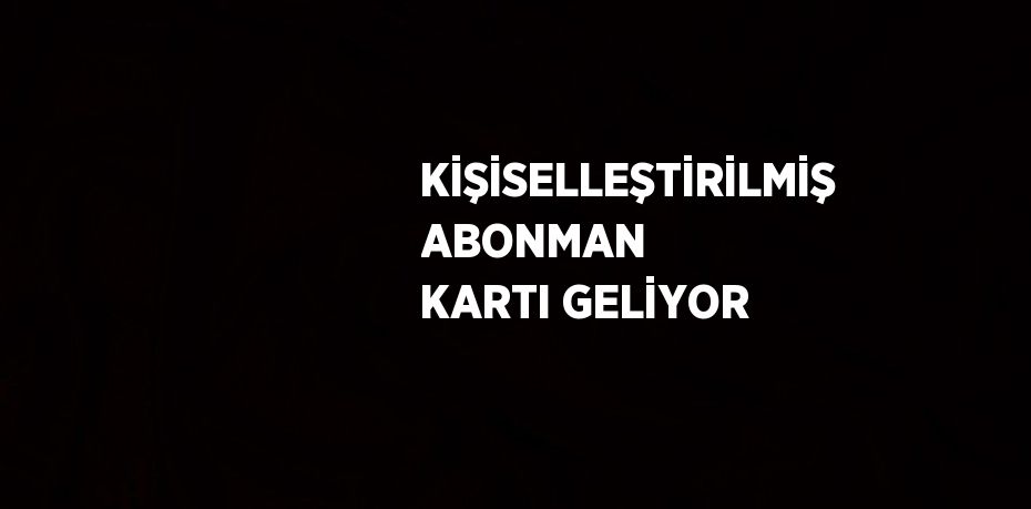 KİŞİSELLEŞTİRİLMİŞ ABONMAN KARTI GELİYOR
