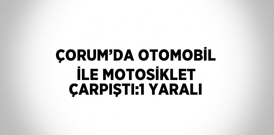 ÇORUM’DA OTOMOBİL İLE MOTOSİKLET ÇARPIŞTI:1 YARALI