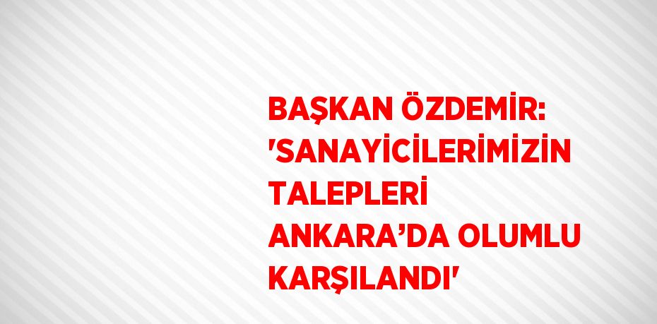 BAŞKAN ÖZDEMİR: 'SANAYİCİLERİMİZİN TALEPLERİ ANKARA’DA OLUMLU KARŞILANDI'