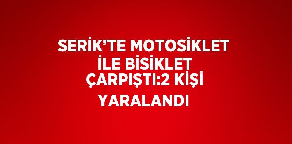 SERİK’TE MOTOSİKLET İLE BİSİKLET ÇARPIŞTI:2 KİŞİ YARALANDI