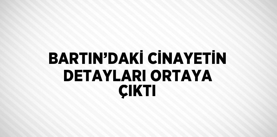 BARTIN’DAKİ CİNAYETİN DETAYLARI ORTAYA ÇIKTI