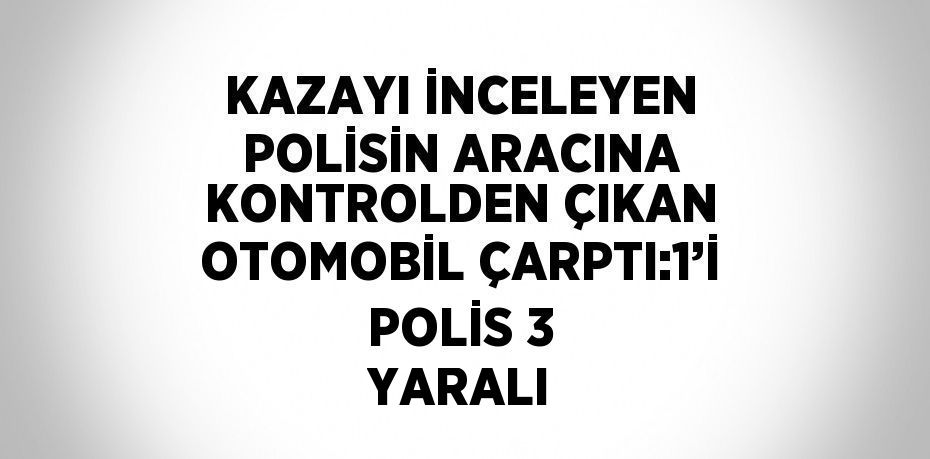 KAZAYI İNCELEYEN POLİSİN ARACINA KONTROLDEN ÇIKAN OTOMOBİL ÇARPTI:1’İ POLİS 3 YARALI