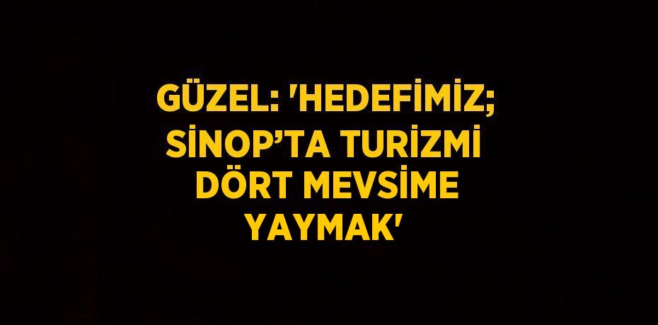 GÜZEL: 'HEDEFİMİZ; SİNOP’TA TURİZMİ DÖRT MEVSİME YAYMAK'