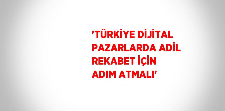 'TÜRKİYE DİJİTAL PAZARLARDA ADİL REKABET İÇİN ADIM ATMALI'