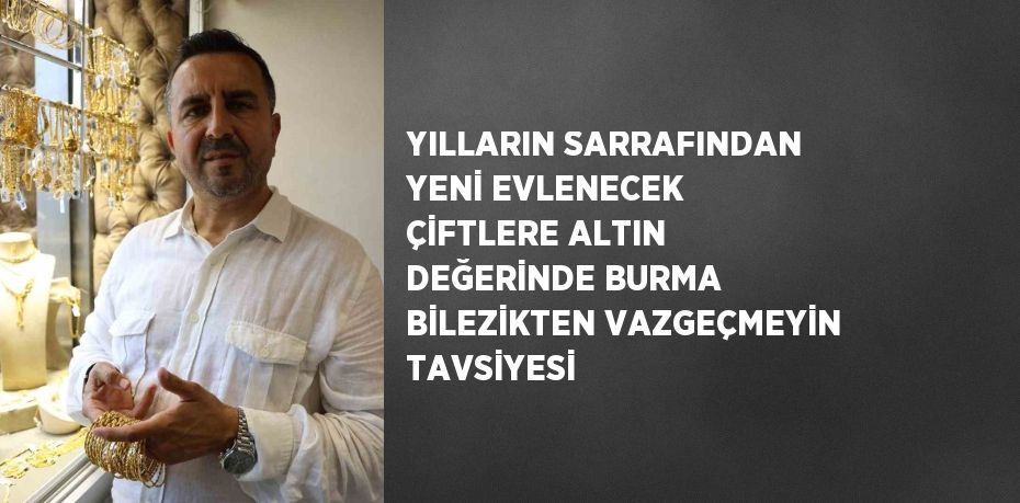 YILLARIN SARRAFINDAN YENİ EVLENECEK ÇİFTLERE ALTIN DEĞERİNDE BURMA BİLEZİKTEN VAZGEÇMEYİN TAVSİYESİ