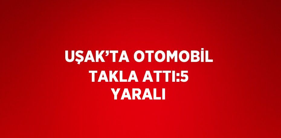 UŞAK’TA OTOMOBİL TAKLA ATTI:5 YARALI