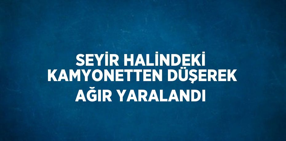 SEYİR HALİNDEKİ KAMYONETTEN DÜŞEREK AĞIR YARALANDI