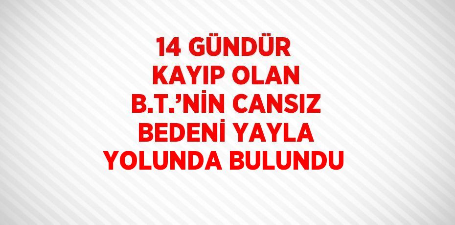 14 GÜNDÜR KAYIP OLAN B.T.’NİN CANSIZ BEDENİ YAYLA YOLUNDA BULUNDU