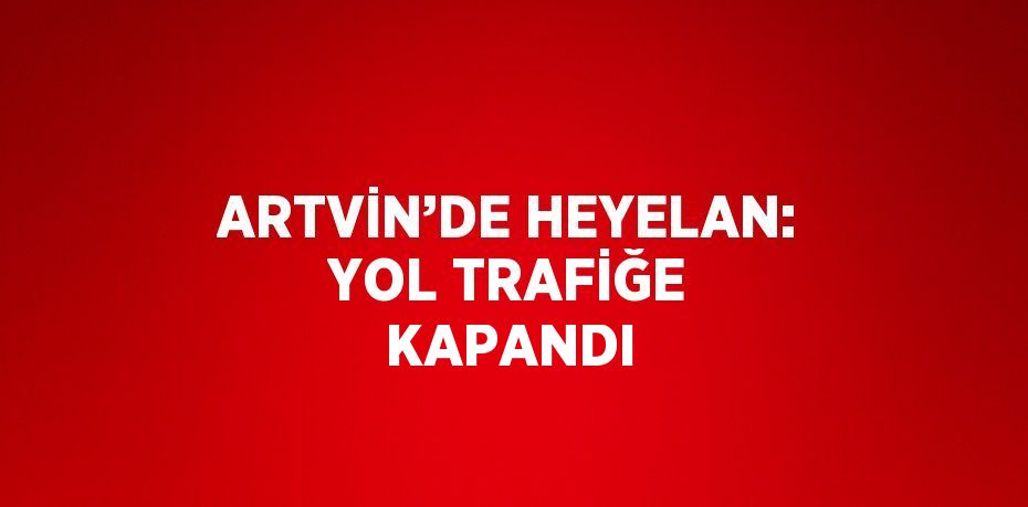 ARTVİN’DE HEYELAN: YOL TRAFİĞE KAPANDI
