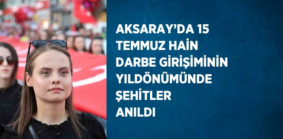AKSARAY’DA 15 TEMMUZ HAİN DARBE GİRİŞİMİNİN YILDÖNÜMÜNDE ŞEHİTLER ANILDI