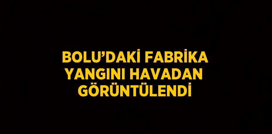BOLU’DAKİ FABRİKA YANGINI HAVADAN GÖRÜNTÜLENDİ