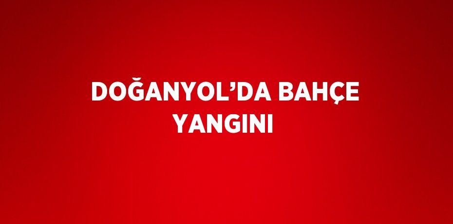 DOĞANYOL’DA BAHÇE YANGINI