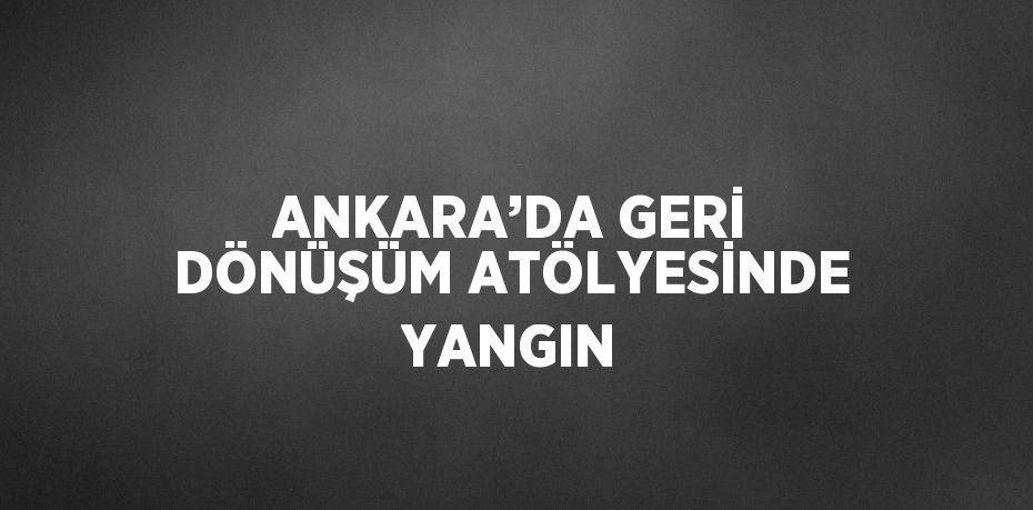 ANKARA’DA GERİ DÖNÜŞÜM ATÖLYESİNDE YANGIN