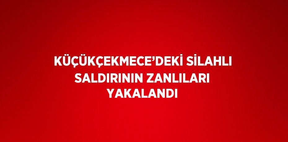 KÜÇÜKÇEKMECE’DEKİ SİLAHLI SALDIRININ ZANLILARI YAKALANDI